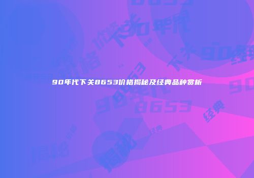 90年代下关8653价格揭秘及经典品种赏析