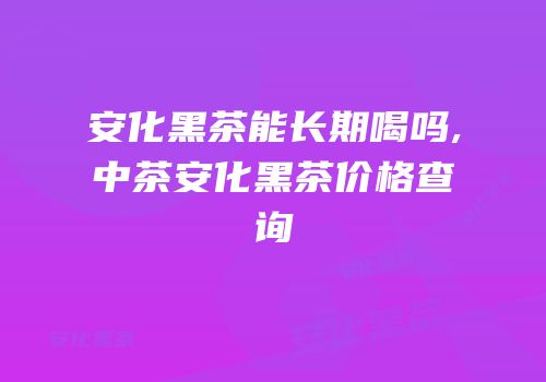 安化黑茶能长期喝吗,中茶安化黑茶价格查询