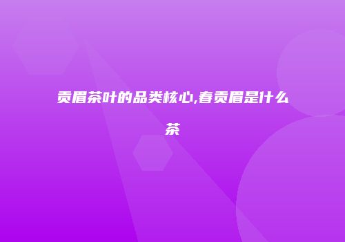 贡眉茶叶的品类核心,春贡眉是什么茶