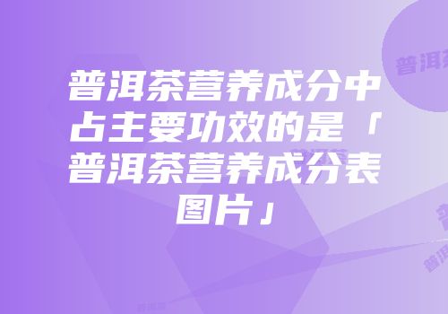 普洱茶营养成分中占主要功效的是「普洱茶营养成分表图片」