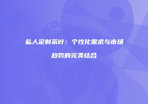 私人定制茶叶：个性化需求与市场趋势的完美结合