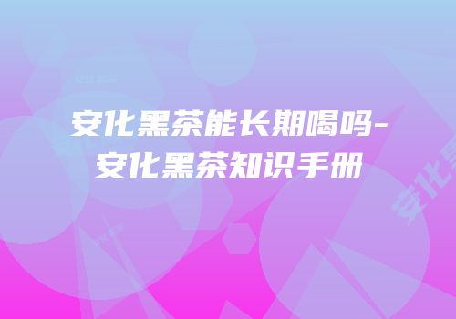 安化黑茶能长期喝吗-安化黑茶知识手册