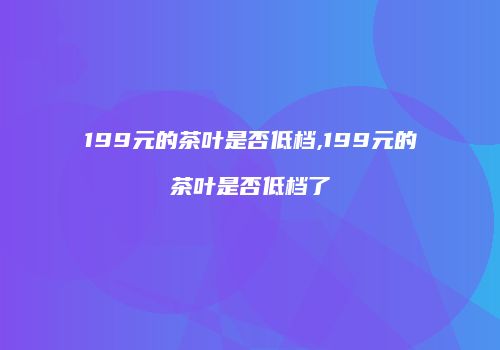 199元的茶叶是否低档,199元的茶叶是否低档了