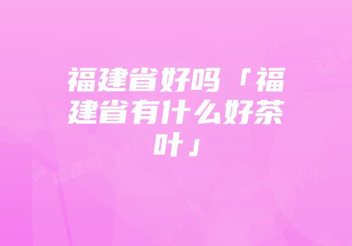 福建省好吗「福建省有什么好茶叶」