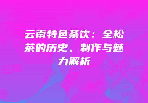 云南特色茶饮：全松茶的历史、制作与魅力解析