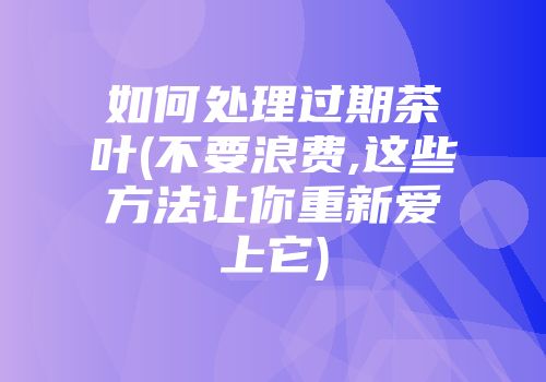 如何处理过期茶叶(不要浪费,这些方法让你重新爱上它)