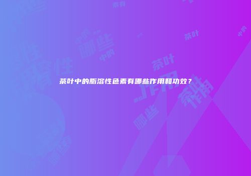 茶叶中的脂溶性色素有哪些作用和功效？