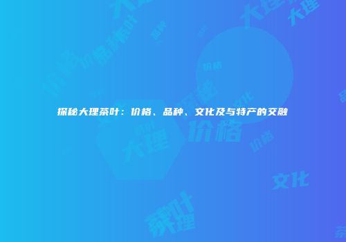 探秘大理茶叶：价格、品种、文化及与特产的交融