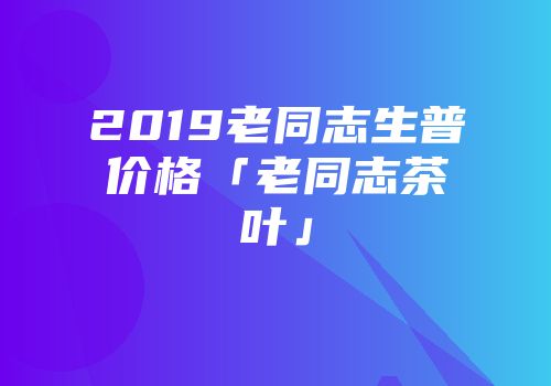 2019老同志生普价格「老同志茶叶」