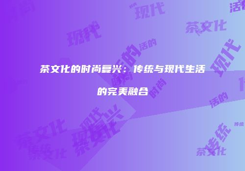茶文化的时尚复兴：传统与现代生活的完美融合