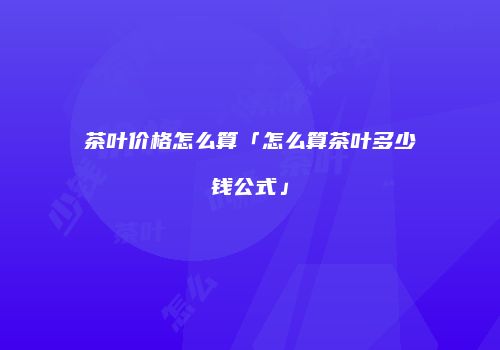 茶叶价格怎么算「怎么算茶叶多少钱公式」
