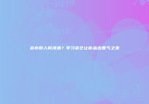 茶亦醉人何须酒？学习茶艺让你品出香气之美