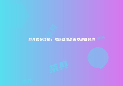 茶具保养攻略：揭秘茶渍危害及清洗妙招