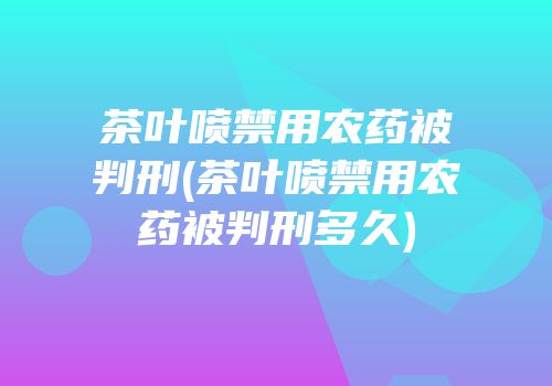 茶叶喷禁用农药被判刑(茶叶喷禁用农药被判刑多久)
