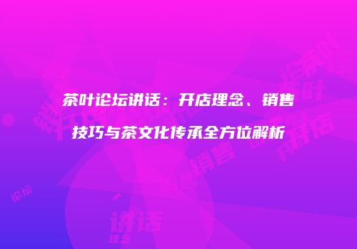 茶叶论坛讲话：开店理念、销售技巧与茶文化传承全方位解析