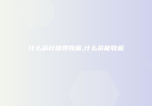 什么茶叶值得收藏,什么茶能收藏