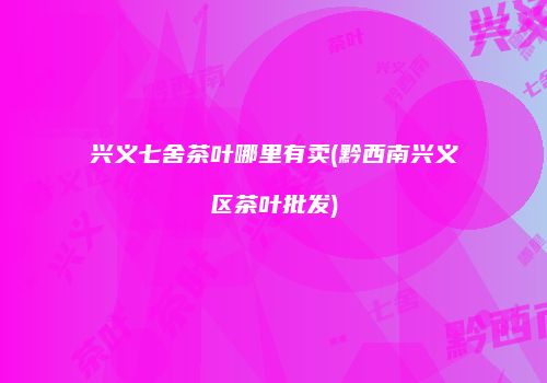 兴义七舍茶叶哪里有卖(黔西南兴义区茶叶批发)