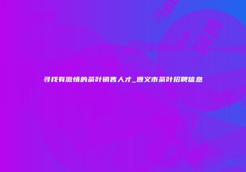 寻找有激情的茶叶销售人才_遵义市茶叶招聘信息