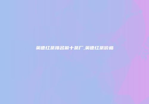 英德红茶排名前十茶厂,英德红茶价格