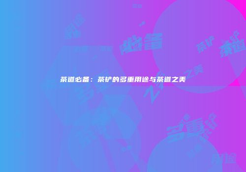 茶道必备：茶铲的多重用途与茶道之美