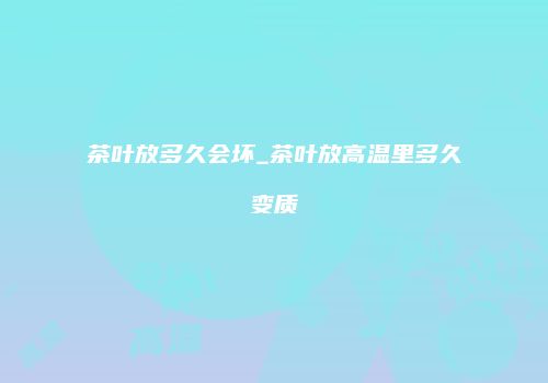 茶叶放多久会坏_茶叶放高温里多久变质