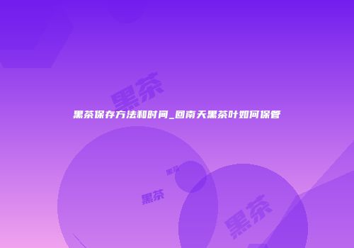 黑茶保存方法和时间_回南天黑茶叶如何保管