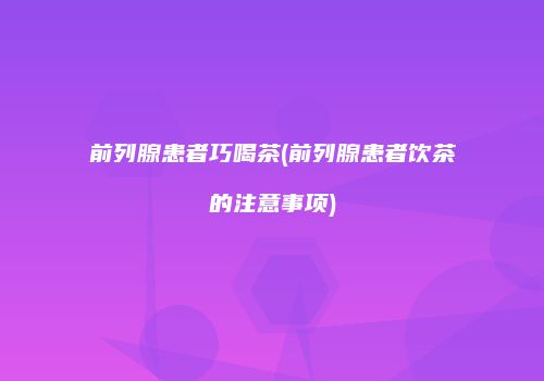 前列腺患者巧喝茶(前列腺患者饮茶的注意事项)