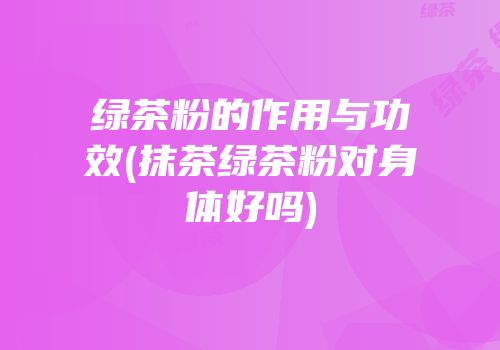 绿茶粉的作用与功效(抹茶绿茶粉对身体好吗)