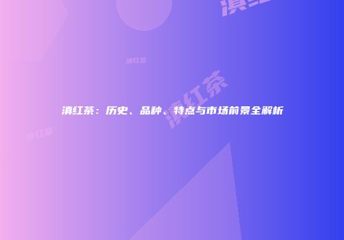 滇红茶：历史、品种、特点与市场前景全解析