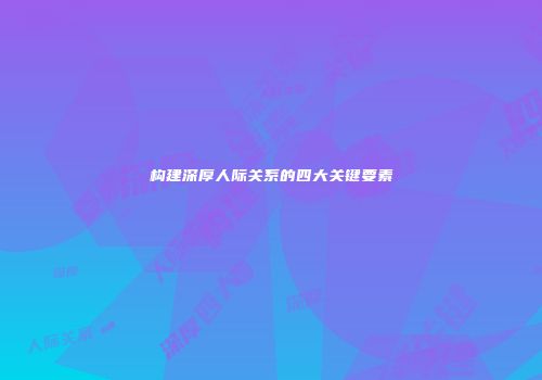 构建深厚人际关系的四大关键要素