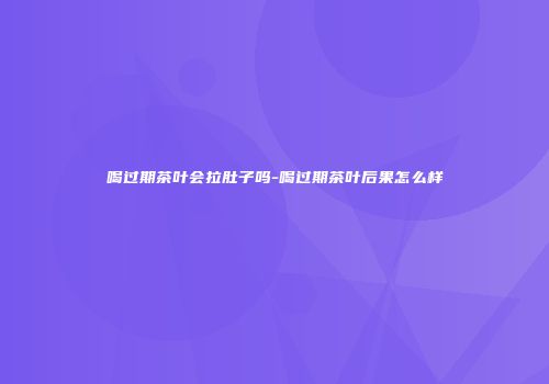 喝过期茶叶会拉肚子吗-喝过期茶叶后果怎么样