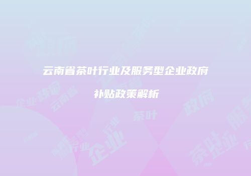 云南省茶叶行业及服务型企业政府补贴政策解析