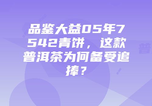 品鉴大益05年7542青饼，这款普洱茶为何备受追捧？