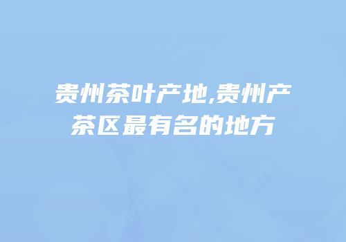 贵州茶叶产地,贵州产茶区最有名的地方