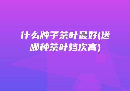 什么牌子茶叶最好(送哪种茶叶档次高)