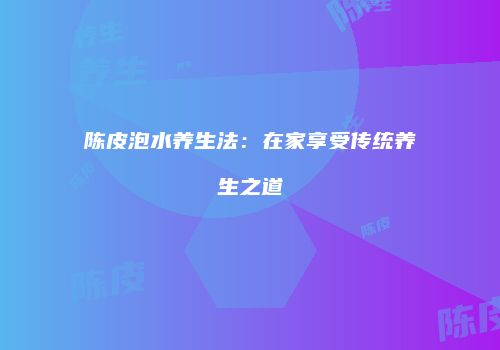 陈皮泡水养生法：在家享受传统养生之道