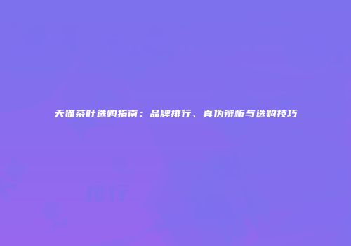 天猫茶叶选购指南：品牌排行、真伪辨析与选购技巧