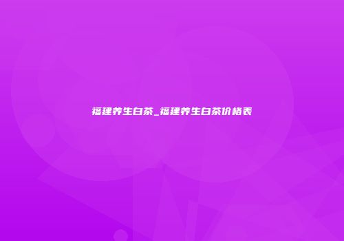 福建养生白茶_福建养生白茶价格表