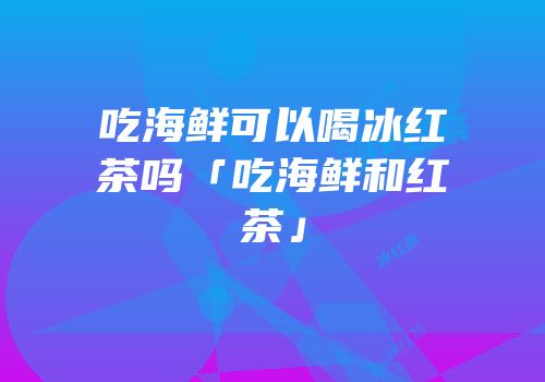 吃海鲜可以喝冰红茶吗「吃海鲜和红茶」