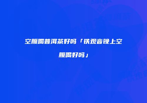 空腹喝普洱茶好吗「铁观音晚上空腹喝好吗」