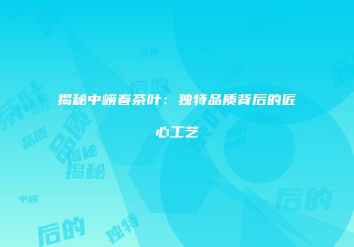 揭秘中崂春茶叶：独特品质背后的匠心工艺