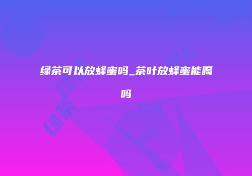 绿茶可以放蜂蜜吗_茶叶放蜂蜜能喝吗