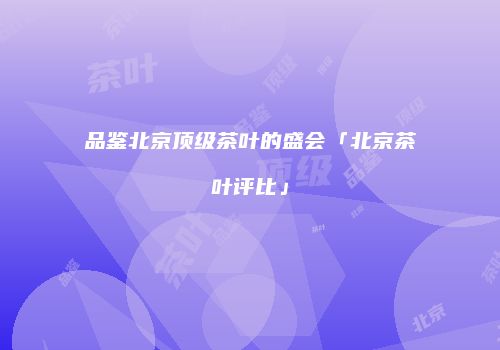 品鉴北京顶级茶叶的盛会「北京茶叶评比」