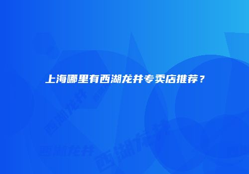 上海哪里有西湖龙井专卖店推荐？