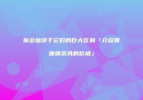 你会惊讶于它们的巨大区别「介绍景德镇茶具的价格」