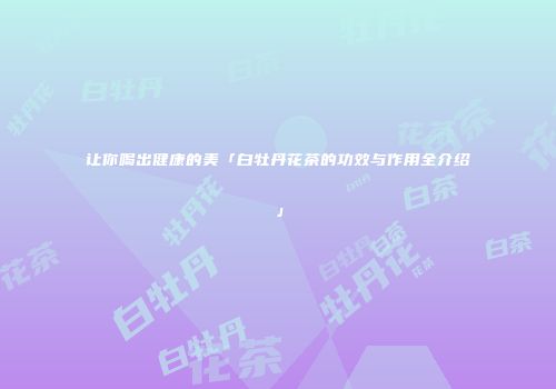 让你喝出健康的美「白牡丹花茶的功效与作用全介绍」