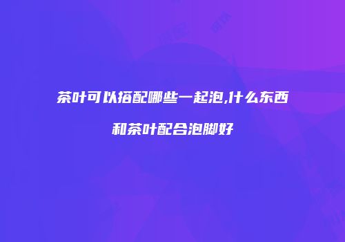 茶叶可以搭配哪些一起泡,什么东西和茶叶配合泡脚好