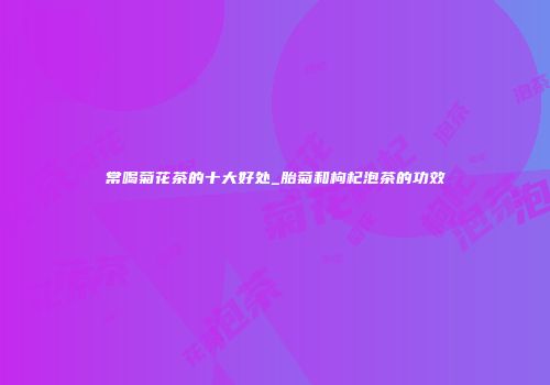 常喝菊花茶的十大好处_胎菊和枸杞泡茶的功效