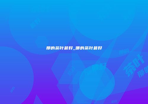 那的茶叶最好_哪的茶叶最好