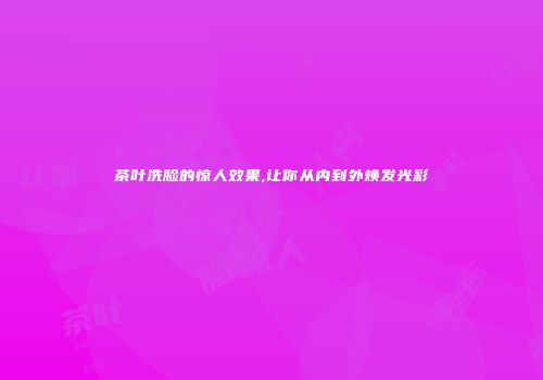 茶叶洗脸的惊人效果,让你从内到外焕发光彩